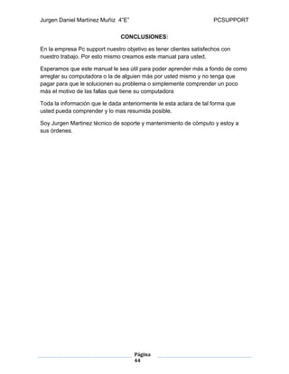 Jurgen Daniel Martínez Muñiz 4”E” PCSUPPORT
Página
44
CONCLUSIONES:
En la empresa Pc support nuestro objetivo es tener clientes satisfechos con
nuestro trabajo. Por esto mismo creamos este manual para usted.
Esperamos que este manual le sea útil para poder aprender más a fondo de como
arreglar su computadora o la de alguien más por usted mismo y no tenga que
pagar para que le solucionen su problema o simplemente comprender un poco
más el motivo de las fallas que tiene su computadora
Toda la información que le dada anteriormente le esta aclara de tal forma que
usted pueda comprender y lo mas resumida posible.
Soy Jurgen Martinez técnico de soporte y mantenimiento de cómputo y estoy a
sus órdenes.
 