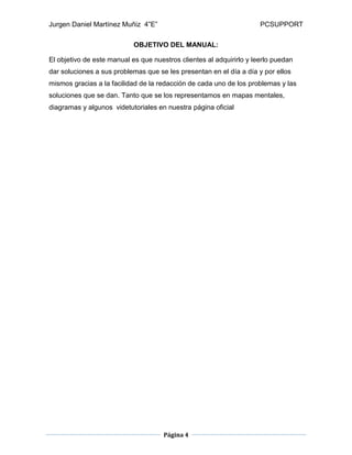 Jurgen Daniel Martínez Muñiz 4”E” PCSUPPORT
Página 4
OBJETIVO DEL MANUAL:
El objetivo de este manual es que nuestros clientes al adquirirlo y leerlo puedan
dar soluciones a sus problemas que se les presentan en el día a día y por ellos
mismos gracias a la facilidad de la redacción de cada uno de los problemas y las
soluciones que se dan. Tanto que se los representamos en mapas mentales,
diagramas y algunos videtutoriales en nuestra página oficial
 