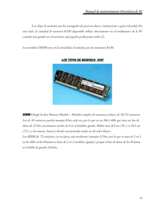 Manual de mantenimiento Preventivo de PC 
Los chips de memoria son los encargados de procesar datos e instrucciones a gran velocidad. Por 
otro lado, la cantidad de memoria RAM disponible influye directamente en el rendimiento de la PC 
(cuando más grande sea el escritorio, más papeles podrá poner sobre él). 
12 
Los módulos DIMM son, en la actualidad, el estándar para las memorias RAM. 
Los tipos de memoria son: 
SIMM: (Single In-line Memory Module – Módulos simples de memoria en línea) de 30/72 contactos. 
Los de 30 contactos pueden manejar 8 bits cada vez, por lo que en un 386 ó 486, que tiene un bus de 
datos de 32 bits, necesitamos usarlos de 4 en 4 módulos iguales. Miden unos 8,5 cm (30 c.) ó 10,5 cm 
(72 c.) y las ranuras (bancos) donde van montadas suelen ser de color blanco. 
Los SIMM de 72 contactos (en su época, más modernos) manejan 32 bits, por lo que se usan de 1 en 1 
en los 486; en los Pentium se haría de 2 en 2 módulos (iguales), porque el bus de datos de los Pentium 
es el doble de grande (64 bits). 
 