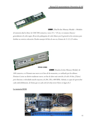 Manual de mantenimiento Preventivo de PC 
DIMM: (Dual In-line Memory Module – Módulos 
de memoria dual en línea) de 168/184 contactos y unos 13 a ~15 cm y en ranuras (bancos) 
generalmente de color negro, llevan dos palanquitas de color blanco por lo general en los extremos para 
facilitar su correcta colocación. Pueden manejar 64 bits de una vez, Existen de 5, 3.3, 2.5 voltios. 
13 
RIMM: (Rambus In-line Memory Module) de 
168 contactos, es el formato mas nuevo en el área de las memorias y es utilizado por los últimos 
Pentium 4, tiene un diseño totalmente nuevo, un bus de datos más estrecho, de sólo 16 bits (2 bytes) 
pero funciona a velocidades mucho mayores, de 266, 356 y 400 MHz. Además, es capaz de aprovechar 
cada señal doblemente, de forma que en cada ciclo de reloj envía 4 bytes en lugar de 2. 
La memoria ROM 
 