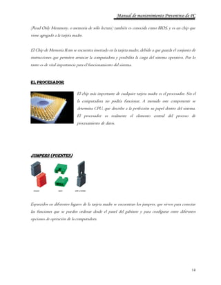 Manual de mantenimiento Preventivo de PC 
(Read Only Memmory, o memoria de sólo lectura) también es conocida como BIOS, y es un chip que 
viene agregado a la tarjeta madre. 
El Chip de Memoria Rom se encuentra insertado en la tarjeta madre, debido a que guarda el conjunto de 
instrucciones que permiten arrancar la computadora y posibilita la carga del sistema operativo. Por lo 
tanto es de vital importancia para el funcionamiento del sistema. 
14 
El Procesador 
El chip más importante de cualquier tarjeta madre es el procesador. Sin el 
la computadora no podría funcionar. A menudo este componente se 
determina CPU, que describe a la perfección su papel dentro del sistema. 
El procesador es realmente el elemento central del proceso de 
procesamiento de datos. 
JUMPERS (PUENTES) 
Esparcidos en diferentes lugares de la tarjeta madre se encuentran los jumpers, que sirven para conectar 
las funciones que se pueden ordenar desde el panel del gabinete y para configurar entre diferentes 
opciones de operación de la computadora. 
 