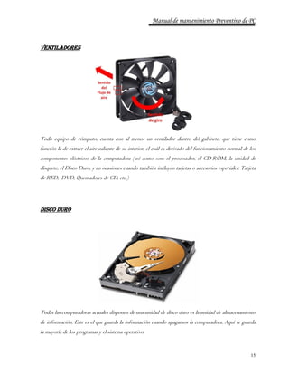 Manual de mantenimiento Preventivo de PC 
15 
VENTILADORES 
Todo equipo de cómputo, cuenta con al menos un ventilador dentro del gabinete, que tiene como 
función la de extraer el aire caliente de su interior, el cuál es derivado del funcionamiento normal de los 
componentes eléctricos de la computadora (así como son: el procesador, el CD-ROM, la unidad de 
disquete, el Disco Duro, y en ocasiones cuando también incluyen tarjetas o accesorios especiales: Tarjeta 
de RED, DVD, Quemadores de CD, etc.) 
Disco Duro 
Todas las computadoras actuales disponen de una unidad de disco duro es la unidad de almacenamiento 
de información. Este es el que guarda la información cuando apagamos la computadora. Aquí se guarda 
la mayoría de los programas y el sistema operativo. 
 