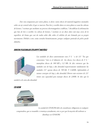 Manual de mantenimiento Preventivo de PC 
Este esta compuestos por varios platos, es decir, varios discos de material magnético montados 
sobre un eje central sobre el que se mueven. Para leer y escribir datos en estos platos se usan las cabezas 
de lectura / escritura que mediante un proceso electromagnético codifican / decodifican la información 
que han de leer o escribir. La cabeza de lectura / escritura en un disco duro está muy cerca de la 
superficie, de forma que casi da vuelta sobre ella, sobre el colchón de aire formado por su propio 
movimiento. Debido a esto, están cerrados herméticamente, porque cualquier partícula de polvo puede 
dañarlos. 
16 
Discos Flexibles (Floppy Drives) 
Las unidades de disco anteriormente eran 5 ¼ ´ o de 3.5´ “los que 
conocemos “esto es el diámetro de los discos. Los discos de 5 ¼ ´ 
manejaban discos de 360 KB y 1.2 Mb. Se dice entonces que las 
unidades son de baja y alta densidad respectivamente similarmente las 
unidades 3.5´ operan discos de 720 Kb. Y 1.44Mb. Aplicándoles el 
mismo concepto de baja y alta densidad. Drivers más recientes de 3.5´ 
tienen una capacidad para manejar discos de 2.8Mb. Se dice que la 
unidad es de extra alta densidad. 
CD-ROM 
La unidad de CD-ROM debe de considerarse obligatoria en cualquier 
computadora, que se ensamble o construya actualmente, esto es por que la mayoría del software se 
distribuye en CD-ROM. 
 