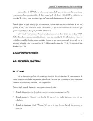 Manual de mantenimiento Preventivo de PC 
Las unidades de CD-ROM se volvieron necesarias desde que prácticamente dejaron de lanzar 
programas en disquetes. Las unidades de disco compacto de solo lectura (CD-ROM) se evalúan por su 
velocidad de lectura y todas tienen una capacidad máxima de almacenamiento de 650 Mb. 
Existen algunas de estas unidades que leen CD-ROM y gravan sobre los discos compactos de una sola 
grabada (CD-R) Estas unidades se llaman “quemadores” ya que su funcionamiento es con un láser que 
quema la superficie del disco para guardar la información. 
Hoy en día existe un nuevo formato de almacenamiento en disco óptico que se llama DVD-ROM. 
Este disco requiere una unidad diferente y tiene una capacidad de 4.7 GB. Incluso se puede ver 
películas con calidad digital con estas unidades. Aunque no son nuevas, su entrada al mercado no ha 
sido muy difundida aun. Existe unidades de DVD que escriben sobre los CD-R y la mayoría de ellas 
leen los CD-ROM. 
17 
2.2 COMPONENTES EXTERNOS 
2.2.1 DISPOSITIVOS DE ENTRADA 
EL TECLADO 
Es un dispositivo periférico de entrada, que convierte la acción mecánica de pulsar una serie de 
pulsos eléctricos codificados que permiten identificarla. Las teclas que lo constituyen sirven para entrar 
caracteres alfanuméricos y comandos a una computadora. 
En un teclado se puede distinguir a cuatro subconjuntos de teclas: 
 Teclado alfanumérico: con las teclas dispuestas como en una maquina de escribir. 
 Teclado numérico: (ubicado a la derecha del anterior) con teclas dispuestas como en una 
calculadora. 
 Teclado de funciones: (desde F1 hasta F12) son teclas cuya función depende del programa en 
ejecución. 
 