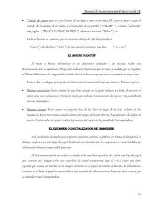 Manual de mantenimiento Preventivo de PC 
 Teclado de cursor: para ir con el cursor de un lugar a otro en un texto. El cursor se mueve según el 
sentido de las flechas de las teclas, ir al comienzo de un párrafo (" HOME "), avanzar / retroceder 
una pagina ("PAGE UP/PAGE DOWN "), eliminar caracteres ("delete"), etc. 
18 
Cada tecla tiene su contacto, que se encuentra debajo de, ella al oprimirla se 
“Cierra" y al soltarla se " Abre ", de esta manera constituye una llave " si – no ". 
EL MOUSE O RATÓN 
El ratón o Mouse informático es un dispositivo señalador o de entrada, recibe esta 
denominación por su apariencia. Para poder indicar la trayectoria que recorrió, a medida que se desplaza, 
el Mouse debe enviar ala computadora señales eléctricas binarias que permitan reconstruir su trayectoria. 
Existen dos tecnologías principales en fabricación de ratones: Ratones mecánicos y Ratones ópticos. 
 Ratones mecánicos: Estos constan de una bola situada en su parte inferior. La bola, al moverse el 
ratón, roza unos contactos en forma de rueda que indican el movimiento del cursor en la pantalla del 
sistema informático. 
 Ratones ópticos: Estos tienen un pequeño haz de luz láser en lugar de la bola rodante de los 
mecánicos. Un censor óptico situado dentro del cuerpo del ratón detecta el movimiento del reflejo al 
mover el ratón sobre el espejo e indica la posición del cursor en la pantalla de la computadora. 
EL ESCÁNER O DIGITALIZADOR DE IMÁGENES 
Son periféricos diseñados para registrar caracteres escritos, o gráficos en forma de fotografías o 
dibujos, impresos en una hoja de papel facilitando su introducción la computadora convirtiéndolos en 
información binaria comprensible para ésta. 
El funcionamiento de un escáner es similar al de una fotocopiadora. Se coloca una hoja de papel 
que contiene una imagen sobre una superficie de cristal transparente, bajo el cristal existe una lente 
especial que realiza un barrido de la imagen existente en el papel; al realizar el barrido, la información 
existente en la hoja de papel es convertida en una sucesión de información en forma de unos y ceros que 
se introducen en la computadora . 
 