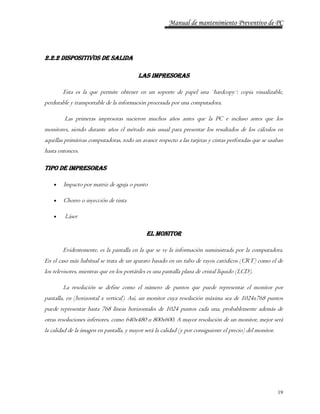 Manual de mantenimiento Preventivo de PC 
19 
2.2.2 DISPOSITIVOS DE SALIDA 
LAS IMPRESORAS 
Esta es la que permite obtener en un soporte de papel una ¨hardcopy¨: copia visualizable, 
perdurable y transportable de la información procesada por una computadora. 
Las primeras impresoras nacieron muchos años antes que la PC e incluso antes que los 
monitores, siendo durante años el método más usual para presentar los resultados de los cálculos en 
aquellas primitivas computadoras, todo un avance respecto a las tarjetas y cintas perforadas que se usaban 
hasta entonces. 
TIPO DE IMPRESORAS 
 Impacto por matriz de aguja o punto 
 Chorro o inyección de tinta 
 Láser 
EL MONITOR 
Evidentemente, es la pantalla en la que se ve la información suministrada por la computadora. 
En el caso más habitual se trata de un aparato basado en un tubo de rayos catódicos (CRT) como el de 
los televisores, mientras que en los portátiles es una pantalla plana de cristal líquido (LCD). 
La resolución se define como el número de puntos que puede representar el monitor por 
pantalla, en (horizontal x vertical). Así, un monitor cuya resolución máxima sea de 1024x768 puntos 
puede representar hasta 768 líneas horizontales de 1024 puntos cada una, probablemente además de 
otras resoluciones inferiores, como 640x480 u 800x600. A mayor resolución de un monitor, mejor será 
la calidad de la imagen en pantalla, y mayor será la calidad (y por consiguiente el precio) del monitor. 
 