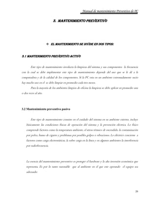 Manual de mantenimiento Preventivo de PC 
20 
3. MANTENIMIENTO PREVENTIVO 
 El mantenimiento se divide en dos tipos: 
3.1 Mantenimiento preventivo activo 
Este tipo de mantenimiento involucra la limpieza del sistema y sus componentes la frecuencia 
con la cual se debe implementar este tipo de mantenimiento depende del uso que se le dé a la 
computadora y de la calidad de los componentes. Si la PC esta en un ambiente extremadamente sucio 
hay mucho uso en el se debe limpiar en promedio cada tres meses. 
Para la mayoría de los ambientes limpios de oficina la limpieza se debe aplicar en promedio una 
o dos veces al año. 
3.2 Mantenimiento preventivo pasivo 
Este tipo de mantenimiento consiste en el cuidado del sistema en su ambiente externo, incluye 
básicamente las condiciones físicas de operación del sistema y la prevención eléctrica. Lo físico 
comprende factores como la temperatura ambiente, el stress térmico de encendido, la contaminación 
por polvo, humo de cigarro y problemas por posibles golpes o vibraciones. Lo eléctrico concierne a 
factores como carga electrostáticas, la sobre carga en la línea y en algunos ambientes la interferencia 
por radiofrecuencia. 
La esencia del mantenimiento preventivo es proteger el hardware y la alta inversión económica que 
representa. Es por lo tanto razonable que al ambiente en el que este operando el equipo sea 
adecuado: 
 