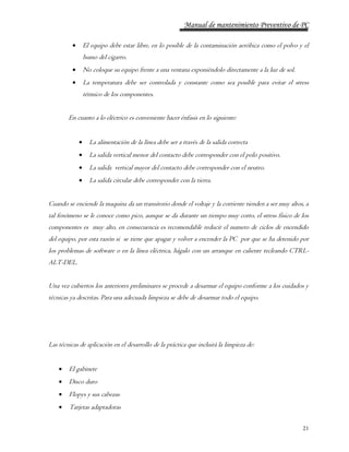 Manual de mantenimiento Preventivo de PC 
 El equipo debe estar libre, en lo posible de la contaminación aeróbica como el polvo y el 
21 
humo del cigarro. 
 No coloque su equipo frente a una ventana exponiéndolo directamente a la luz de sol. 
 La temperatura debe ser controlada y constante como sea posible para evitar el stress 
térmico de los componentes. 
En cuanto a lo eléctrico es conveniente hacer énfasis en lo siguiente: 
 La alimentación de la línea debe ser a través de la salida correcta 
 La salida vertical menor del contacto debe corresponder con el polo positivo. 
 La salida vertical mayor del contacto debe corresponder con el neutro. 
 La salida circular debe corresponder con la tierra. 
Cuando se enciende la maquina da un transitorio donde el voltaje y la corriente tienden a ser muy altos, a 
tal fenómeno se le conoce como pico, aunque se da durante un tiempo muy corto, el stress físico de los 
componentes es muy alto, en consecuencia es recomendable reducir el numero de ciclos de encendido 
del equipo, por esta razón si se tiene que apagar y volver a encender la PC por que se ha detenido por 
los problemas de software o en la línea eléctrica, hágalo con un arranque en caliente tecleando CTRL-ALT- 
DEL. 
Una vez cubiertos los anteriores preliminares se procede a desarmar el equipo conforme a los cuidados y 
técnicas ya descritas. Para una adecuada limpieza se debe de desarmar todo el equipo. 
Las técnicas de aplicación en el desarrollo de la práctica que incluirá la limpieza de: 
 El gabinete 
 Disco duro 
 Flopys y sus cabezas 
 Tarjetas adaptadoras 
 