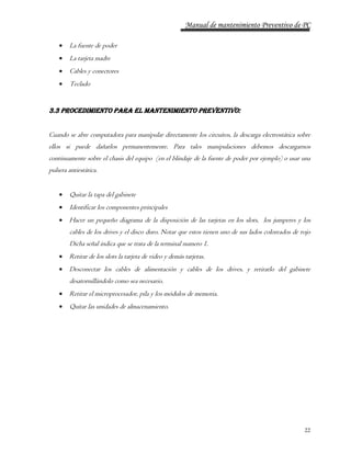 Manual de mantenimiento Preventivo de PC 
22 
 La fuente de poder 
 La tarjeta madre 
 Cables y conectores 
 Teclado 
3.3 Procedimiento para el mantenimiento preventivo: 
Cuando se abre computadora para manipular directamente los circuitos, la descarga electrostática sobre 
ellos si puede dañarlos permanentemente. Para tales manipulaciones debemos descargarnos 
continuamente sobre el chasis del equipo (en el blindaje de la fuente de poder por ejemplo) o usar una 
pulsera antiestática. 
 Quitar la tapa del gabinete 
 Identificar los componentes principales 
 Hacer un pequeño diagrama de la disposición de las tarjetas en los slots, los jumperes y los 
cables de los drives y el disco duro. Notar que estos tienen uno de sus lados coloreados de rojo 
Dicha señal indica que se trata de la terminal numero 1. 
 Retirar de los slots la tarjeta de video y demás tarjetas. 
 Desconectar los cables de alimentación y cables de los drives, y retirarlo del gabinete 
desatornillándolo como sea necesario. 
 Retirar el microprocesador, pila y los módulos de memoria. 
 Quitar las unidades de almacenamiento. 
 