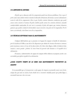 Manual de mantenimiento Preventivo de PC 
23 
3.4 Limpiando el sistema 
El polvo que se almacena sobre los componentes puede traer diversos problemas. Uno es que el 
polvo actúa como aislante térmico evitando el adecuado enfriamiento del sistema, excesivo calentamiento 
acorta la vida de los componentes. Otro es que el polvo contiene elementos conductivos que puede 
causar cortos circuitos al sistema. El polvo también puede corroer los contactos eléctricos causando 
conductividades inadecuadas. En este caso se encuentra el polvo del cigarro que contiene elementos 
químicos que pueden conducir la electricidad y causar corrosión a las partes de la computadora. Por lo 
tanto se recomienda evitar fumar cerca de su computadora. 
3.5 Técnicas software para el mantenimiento 
Cualquier falla hardware que se presenta en el equipo de computo es factible de solucionarse, 
pero la incidencia de fallas es mas alta en los dispositivos que además de circuitos electrónicos contienen 
partes mecánicas, como es el caso de los discos duros. Si el disco duro llegara a fallar el trabajo de días, 
semanas o meses pueden perderse. La única forma de prevenir tales desastres es el respaldo de la 
información. 
El usuario y administradores de equipos de cómputo deben elaborar un programa acorde a sus 
necesidades para aplicar respaldo de su información. 
¿Cada cuanto tiempo se le debe dar Mantenimiento Preventivo al 
Equipo? 
Es recomendable que se le proporcione a cada equipo de cómputo en promedio cuatro veces al año, 
aunque hay que tener en cuenta el sitio donde éste se encuentre instalado puesto que podría llegar a 
necesitarlo hasta una o dos veces más. 
 
