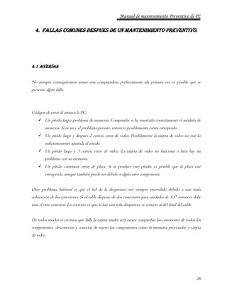 Manual de mantenimiento Preventivo de PC 
4. FALLAS COMUNES DESPUES DE UN MANTENIMIENTO PREVENTIVO. 
24 
4.1 AVERÍAS 
No siempre conseguiremos armar una computadora perfectamente ala primera vez es posible que se 
presente algún fallo. 
Códigos de error al arranca la PC: 
 Un pitido largo: problema de memoria. Compruebe si ha insertado correctamente el módulo de 
memoria. Si es así y el problema persiste, entonces posiblemente estará estropeado. 
 Un pitido largo y después 2 cortos: error de vídeo. Posiblemente la tarjeta de vídeo no esté lo 
suficientemente ajustada al zócalo. 
 Un pitido largo y 3 cortos: error de vídeo. La tarjeta de vídeo no funciona o bien hay un 
problema con su memoria. 
 Un pitido continuo: error de placa. Si se produce este pitido, es posible que la placa esté 
estropeada, aunque también puede ser debido a algún otro componente. 
Otro problema habitual es que el led de la disquetera esté siempre encendido debido a una mala 
colocación de los conectores. Si el cable dispone de dos conectores para unidades de 3,5" entonces debe 
usar el otro conector. Lo correcto es que, si hay una sola disquetera, se conecte al del final del cable. 
De todos modos si creemos que falla la tarjeta madre será mejor comprobar las conexiones de todos los 
componentes, desconectar y conectar de nuevo los componentes como la memoria procesador y tarjeta 
de video 
 