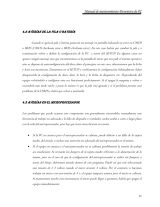 Manual de mantenimiento Preventivo de PC 
25 
4.2 AVERÍAS DE LA PILA O BATERÍA 
Cuando se agota la pila o batería aparecerá un mensaje en pantalla indicando un error en CMOS 
o BIOS (CMOS checksum error o BIOS checksum error). En este caso habría que cambiar la pila y a 
continuación volver a definir la configuración de la PC a través del SETUP. En algunos casos no 
aparece ningún mensaje sino que encontraremos en la pantalla de inicio que nos pide el sistema operativo 
sino se dispone de autoconfiguración del disco duro al principio, en este caso, observaremos que la fecha 
y hora son incorrectas. Entraremos en el SETUP y verificaremos la configuración; habitualmente habrá 
desaparecido la configuración de disco duro, la hora y la fecha, la disquetera, etc. Dependiendo del 
equipo volviéndolo a configurar otra vez funcionará perfectamente. Si al apagar la maquina y volver a 
encenderla más tarde vuelve a pasar lo mismo es que la pila está agotada y si el problema persiste será 
problema de la CMOS y habrá que volver a sustituirla. 
4.3 AVERÍAS EN EL MICROPROCESADOR 
Los problemas que puede acarrear este componente son generalmente irreversibles, normalmente una 
frecuencia de trabajo no adecuada o la falta de disipador o ventilador, suelen acabar a corto o largo plazo 
con la vida del microprocesador, pero hay que tener otros factores en cuenta. 
 Si la PC no arranca pero el microprocesador se calienta, puede deberse a un fallo de la tarjeta 
madre, del zócalo, o incluso una inserción no adecuada del microprocesador en el mismo. 
 Si el equipo no arranca y el microprocesador no se calienta, posiblemente la tensión de trabajo 
sea insuficiente. Se revisarán los Jumpers de la tarjeta madre referentes a la alimentación de la 
misma, pero en el caso de que la configuración del microprocesador se realice sin Jumpers, a 
través del Setup, deberemos mirarlo dentro de este programa. Puede ser que esté seleccionada 
una tensión de 3´3 voltios cuando el micro necesite 5 voltios. Por el contrario si hacemos 
trabajar un micro con una tensión de 5 v, el equipo tampoco arranca pero el micro se calienta. 
Si mantenemos mucho esta circunstancia el micro puede llegar a quemarse, habría que apagar el 
equipo inmediatamente. 
 