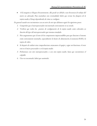 Manual de mantenimiento Preventivo de PC 
 Si la maquina se bloquea frecuentemente, ello puede ser debido a una frecuencia de trabajo del 
micro no adecuada. Para neutralizar esta eventualidad, habrá que revisar los Jumpers de la 
tarjeta madre el Setup dependiendo de cómo se configure. 
26 
En general cuando nos encontremos con un error de este tipo debemos seguir los siguientes pasos: 
1. Comprobar que el microprocesador está insertado correctamente en su zócalo. 
2. Verificar que todos los puentes de configuración de la tarjeta madre están colocados en 
función del tipo del microprocesador que tenemos instalado. 
3. Nos aseguraremos que el resto de los componentes imprescindibles para que funcione el sistema 
están correctamente montados, espacialmente la fuente de alimentación, la memoria RAM y la 
tarjeta de video. 
4. Si después de realizar estas comprobaciones arrancamos el equipo y sigue sin funcionar, el error 
está en el micro procesador o en la tarjeta madre. 
5. Probaremos con otro microprocesador, o con otra tarjeta madre, hasta que encontremos el 
culpable. 
6. Una vez encontrado, habrá que sustituirlo. 
 