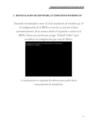 Manual de mantenimiento Preventivo de PC 
27 
5. REINSTALACION DE SOFTWARE, EN ESPECÍFICO WINDOWS XP 
Enciende el ordenador y mete el cd de instalación de windows xp. Si 
la configuración de la BIOS es correcta, se iniciará el disco 
automáticamente. Si no arranca desde el cd prueba a entrar en la 
BIOS y busca una opción que ponga “Default Values” para 
restablecer la configuración que traía de fábrica. 
A continuación se copiarán los drivers para poder hacer 
correctamente la instalación. 
 