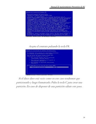 Manual de mantenimiento Preventivo de PC 
29 
Acepta el contrato pulsando la tecla F8. 
Si el disco duro está vacio como en este caso tendremos que 
particionarlo y luego formatearlo. Pulsa la tecla C para crear una 
partición. En caso de disponer de una partición sáltate este paso. 
 