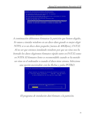 Manual de mantenimiento Preventivo de PC 
A continuación deberemos formatear la partición que hemos elegido.. 
Si vamos a instalar windows en un disco duro grande es mejor elegir 
NTFS, si es un disco duro pequeño (menos de 40GBytes), FAT32. 
Al no ser que estemos instalando windows por que un virus nos ha 
borrado los datos elegiremos formateo rápido tanto en FAT32 como 
en NTFS. El formateo lento es recomendable cuando se ha metido 
un virus en el ordenador o cuando el disco tiene errores. Selecciona 
31 
una opción moviendote con las flechas y pulsa INTRO. 
El programa de instalación dará formato a la partición. 
 