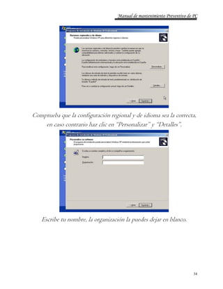Manual de mantenimiento Preventivo de PC 
Comprueba que la configuración regional y de idioma sea la correcta, 
34 
en caso contrario haz clic en “Personalizar” y “Detalles”. 
Escribe tu nombre, la organización la puedes dejar en blanco. 
 
