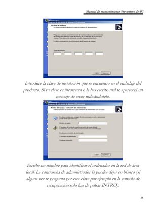 Manual de mantenimiento Preventivo de PC 
Introduce la clave de instalación que se encuentra en el embalaje del 
producto. Si tu clave es incorrecta o la has escrito mal te aparecerá un 
35 
mensaje de error indicándotelo. 
Escribe un nombre para identificar el ordenador en la red de área 
local. La contraseña de administrador la puedes dejar en blanco (si 
alguna vez te pregunta por esta clave por ejemplo en la consola de 
recuperación solo has de pulsar INTRO). 
 