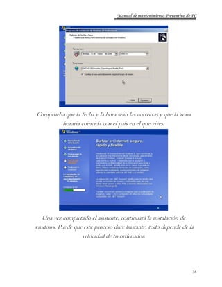 Manual de mantenimiento Preventivo de PC 
36 
Comprueba que la fecha y la hora sean las correctas y que la zona 
horaria coincida con el país en el que vives. 
Una vez completado el asistente, continuará la instalación de 
windows. Puede que este proceso dure bastante, todo depende de la 
velocidad de tu ordenador. 
 