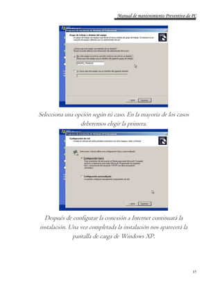 Manual de mantenimiento Preventivo de PC 
37 
Selecciona una opción según tú caso. En la mayoría de los casos 
deberemos elegir la primera. 
Después de configurar la conexión a Internet continuará la 
instalación. Una vez completada la instalación nos aparecerá la 
pantalla de carga de Windows XP. 
 