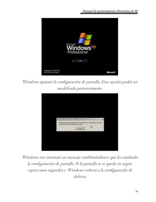 Manual de mantenimiento Preventivo de PC 
Windows ajustará la configuración de pantalla. Esta opción podrá ser 
38 
modificada posteriormente. 
Windows nos mostrará un mensaje confirmándonos que ha cambiado 
la configuración de pantalla. Si la pantalla se te queda en negro, 
espera unos segundos y Windows volverá a la configuración de 
defecto. 
 