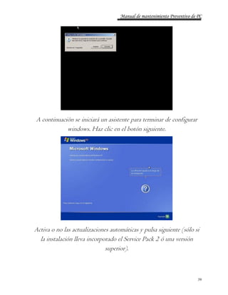 Manual de mantenimiento Preventivo de PC 
A continuación se iniciará un asistente para terminar de configurar 
39 
windows. Haz clic en el botón siguiente. 
Activa o no las actualizaciones automáticas y pulsa siguiente (sólo si 
la instalación lleva incorporado el Service Pack 2 ó una versión 
superior). 
 