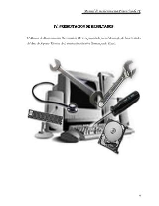 Manual de mantenimiento Preventivo de PC 
6 
IV. PRESENTACION DE RESULTADOS 
El Manual de Mantenimiento Preventivo de PC`s; es presentado para el desarrollo de las actividades 
del Área de Soporte Técnico, de la institución educativa German pardo García. 
 