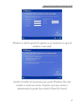 Manual de mantenimiento Preventivo de PC 
Windows te dará la opción de registrar en ese momento tu copia de 
42 
windows o más tarde. 
Escribe el nombre de las personas que usarán Windows. Por cada 
nombre se creará una cuenta. Si quieres crear mas cuentas o 
administrarlas lo puedes hacer desde el Panel de Control. 
 