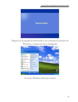 Manual de mantenimiento Preventivo de PC 
Después de la pantalla de bienvenida se nos mostrará el escritorio de 
44 
Windows y el menú de inicio desplegado. 
Ya tienes Windows ¡listo para usarlo!. 
 
