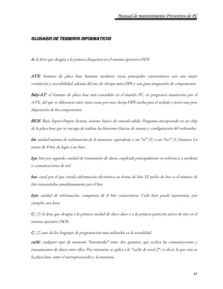 Manual de mantenimiento Preventivo de PC 
45 
GLOSARIO DE TERMINOS INFORMATICOS 
A: la letra que designa a la primera disquetera en el sistema operativo DOS 
ATX: formato de placa base bastante moderno cuyas principales características son una mejor 
ventilación y accesibilidad, además del uso de clavijas mini-DIN y una gran integración de componentes. 
Baby-AT: el formato de placa base más extendido en el mundo PC, en progresiva sustitución por el 
ATX, del que se diferencia entre otras cosas por usar clavija DIN ancha para el teclado y tener una peor 
disposición de los componentes. 
BIOS: Basic Input-Output System, sistema básico de entrada-salida. Programa incorporado en un chip 
de la placa base que se encarga de realizar las funciones básicas de manejo y configuración del ordenador. 
bit: unidad mínima de información de la memoria, equivalente a un "sí" (0) o un "no" (1) binarios. La 
unión de 8 bits da lugar a un byte. 
bps: bits por segundo, unidad de transmisión de datos, empleada principalmente en referencia a módems 
o comunicaciones de red. 
bus: canal por el que circula información electrónica en forma de bits. El ancho de bus es el número de 
bits transmitidos simultáneamente por el bus. 
byte: unidad de información, compuesta de 8 bits consecutivos. Cada byte puede representar, por 
ejemplo, una letra. 
C: (1) la letra que designa a la primera unidad de disco duro o a la primera partición activa de éste en el 
sistema operativo DOS. 
C: (2) uno de los lenguajes de programación más utilizados en la actualidad. 
caché: cualquier tipo de memoria "intermedia" entre dos aparatos, que acelera las comunicaciones y 
transmisiones de datos entre ellos. Por extensión, se aplica a la "caché de nivel 2", es decir, la que está en 
la placa base, entre el microprocesador y la memoria. 
 