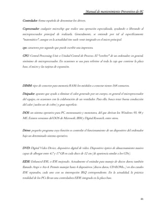 Manual de mantenimiento Preventivo de PC 
46 
Controlador: forma española de denominar los drivers. 
Coprocesador: cualquier microchip que realice una operación especializada, ayudando o liberando al 
microprocesador principal de realizarla. Generalmente, se entiende por tal al específicamente 
"matemático", aunque en la actualidad éste suele venir integrado en el micro principal. 
cps: caracteres por segundo que puede escribir una impresora. 
CPU: Central Processing Unit o Unidad Central de Proceso. El "cerebro" de un ordenador; en general, 
sinónimo de microprocesador. En ocasiones se usa para referirse al toda la caja que contiene la placa 
base, el micro y las tarjetas de expansión. 
DIMM: tipo de conector para memoria RAM; los módulos a conectar tienen 168 contactos. 
Disipador: aparato que ayuda a eliminar el calor generado por un cuerpo, en general el microprocesador 
del equipo, en ocasiones con la colaboración de un ventilador. Para ello, busca tener buena conducción 
del calor (suelen ser de cobre) y gran superficie. 
DOS: un sistema operativo para PC, monousuario y monotarea, del que derivan los Windows 95, 98 y 
ME. Existen versiones del DOS de Microsoft, IBM y Digital Research, entre otros. 
Driver: pequeño programa cuya función es controlar el funcionamiento de un dispositivo del ordenador 
bajo un determinado sistema operativo. 
DVD: Digital Video Device, dispositivo digital de vídeo. Dispositivo óptico de almacenamiento masivo 
capaz de albergar entre 4,7 y 17 GB en cada disco de 12 cm (de apariencia similar a los CDs). 
EIDE: Enhanced IDE, o IDE mejorado. Actualmente el estándar para manejo de discos duros; también 
llamado Atapi o Ata-4. Permite manejar hasta 4 dispositivos (discos duros, CD-ROMs...) en dos canales 
IDE separados, cada uno con su interrupción IRQ correspondiente. En la actualidad, la práctica 
totalidad de los PCs llevan una controladora EIDE integrada en la placa base. 
 