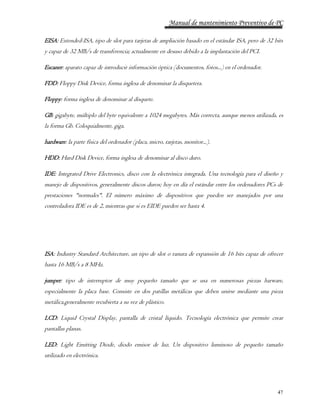Manual de mantenimiento Preventivo de PC 
EISA: Extended-ISA, tipo de slot para tarjetas de ampliación basado en el estándar ISA, pero de 32 bits 
y capaz de 32 MB/s de transferencia; actualmente en desuso debido a la implantación del PCI. 
47 
Escaner: aparato capaz de introducir información óptica (documentos, fotos...) en el ordenador. 
FDD: Floppy Disk Device, forma inglesa de denominar la disquetera. 
Floppy: forma inglesa de denominar al disquete. 
GB: gigabyte, múltiplo del byte equivalente a 1024 megabytes. Más correcta, aunque menos utilizada, es 
la forma Gb. Coloquialmente, giga. 
hardware: la parte física del ordenador (placa, micro, tarjetas, monitor...). 
HDD: Hard Disk Device, forma inglesa de denominar al disco duro. 
IDE: Integrated Drive Electronics, disco con la electrónica integrada. Una tecnología para el diseño y 
manejo de dispositivos, generalmente discos duros; hoy en día el estándar entre los ordenadores PCs de 
prestaciones "normales". El número máximo de dispositivos que pueden ser manejados por una 
controladora IDE es de 2, mientras que si es EIDE pueden ser hasta 4. 
ISA: Industry Standard Architecture, un tipo de slot o ranura de expansión de 16 bits capaz de ofrecer 
hasta 16 MB/s a 8 MHz. 
jumper: tipo de interruptor de muy pequeño tamaño que se usa en numerosas piezas harware, 
especialmente la placa base. Consiste en dos patillas metálicas que deben unirse mediante una pieza 
metálica,generalmente recubierta a su vez de plástico. 
LCD: Liquid Crystal Display, pantalla de cristal líquido. Tecnología electrónica que permite crear 
pantallas planas. 
LED: Light Emitting Diode, diodo emisor de luz. Un dispositivo luminoso de pequeño tamaño 
utilizado en electrónica. 
 