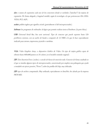 Manual de mantenimiento Preventivo de PC 
slot: o ranura de expansión; cada uno de los conectores donde se enchufan ("pinchan") las tarjetas de 
expansión. De forma alargada y longitud variable, según la tecnología a la que pertenezcan: ISA, EISA, 
VESA, PCI, AGP... 
49 
socket: palabra inglesa que significa zócalo (generalmente el del microprocesador). 
Software: los programas de ordenador, la lógica que permite realizar tareas al hardware (la parte física). 
USB: Universal Serial Bus, bus serie universal. Tipo de conector que puede soportar hasta 126 
periféricos externos, con un ancho de banda a compartir de 1,5 MB/s, lo que lo hace especialmente 
indicado para ratones, impresoras, joysticks o módems. 
VGA: Video Graphics Array, o dispositivo Gráfico de Vídeo. Un tipo de tarjeta gráfica capaz de 
obtener hasta 640x480 puntos en 16 colores (en el modelo estándar original). 
ZIF: Zero Insertion Force (socket), o zócalo de fuerza de inserción nula. Conector de forma cuadrada en 
el que se instalan algunos tipos de microprocesador, caracterizado por emplear una palanquita que ayuda 
a instalarlo sin ejercer presión ("Force") sobre las patillas del chip, muy delicadas. 
ZIP: tipo de archivo comprimido. Muy utilizado, especialmente en InterNet, fue ideado por la empresa 
PKWARE. 
 