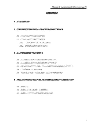 Manual de mantenimiento Preventivo de PC 
7 
CONTENIDO 
1. INTRODUCCION 
2. COMPONENTES PRINCIPALES DE UNA COMPUTADORA 
2.1. COMPONENTES INTERNOS 
2.2. COMPONENTES EXTERNOS 
2.2.1. DISPOSITIVOS DE ENTRADA 
2.2.2. DISPOSITIVOS DE SALIDA 
3. MANTENIMIENTO PREVENTIVO 
3.1. MANTENIMIENTO PREVENTIVO ACTIVO 
3.2. MANTENIMIENTO PREVENTIVO PASIVO 
3.3. PROCEDIMIENTO PARA EL MANTENIMIENTO PREVENTIVO 
3.4. LIMPÌANDO EL SISTEMA 
3.5. TECNICAS SOFTWARE PARA EL MANTENIENTO 
4. FALLAS COMUNES DESPUES DE UN MANTENIMIENTO PREVENTIVO 
4.1. AVERIAS 
4.2. AVERIAS DE LA PILA O BATERIA 
4.3. AVERIAS EN EL MICROPROCESADOR 
 