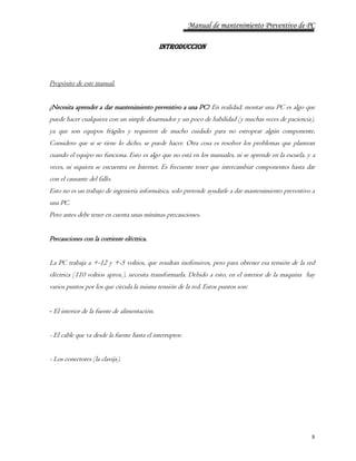 Manual de mantenimiento Preventivo de PC 
8 
INTRODUCCION 
Propósito de este manual. 
¿Necesita aprender a dar mantenimiento preventivo a una PC? En realidad, montar una PC es algo que 
puede hacer cualquiera con un simple desarmador y un poco de habilidad (y muchas veces de paciencia), 
ya que son equipos frágiles y requieren de mucho cuidado para no estropear algún componente, 
Considero que si se tiene lo dicho, se puede hacer. Otra cosa es resolver los problemas que plantean 
cuando el equipo no funciona. Esto es algo que no está en los manuales, ni se aprende en la escuela, y a 
veces, ni siquiera se encuentra en Internet. Es frecuente tener que intercambiar componentes hasta dar 
con el causante del fallo. 
Esto no es un trabajo de ingeniería informática, solo pretende ayudarle a dar mantenimiento preventivo a 
una PC. 
Pero antes debe tener en cuenta unas mínimas precauciones. 
Precauciones con la corriente eléctrica. 
La PC trabaja a +-12 y +-5 voltios, que resultan inofensivos, pero para obtener esa tensión de la red 
eléctrica (110 voltios aprox.), necesita transformarla. Debido a esto, en el interior de la maquina hay 
varios puntos por los que circula la misma tensión de la red. Estos puntos son: 
- El interior de la fuente de alimentación. 
- El cable que va desde la fuente hasta el interruptor. 
- Los conectores (la clavija). 
 