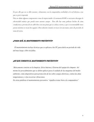 Manual de mantenimiento Preventivo de PC 
Es por ello que no se debe montar y desmontar con la computadora enchufada a la red eléctrica, cosa 
que es poco respetada. 
Para no dañar algunos componentes como la tarjeta madre ó la memoria RAM, es necesario descargar la 
electricidad estática que pueda tener nuestro cuerpo. Para ello hay unas pulseras hechas de cinta 
conductora y provista de un cable fino con una pinza que se coloca a tierra, y que es recomendable tener 
puesta mientras se tocan los equipos. Otra solución consiste en tocar con una mano, antes de proceder, la 
toma de tierra. 
9 
¿Para qué, el Mantenimiento Preventivo? 
El mantenimiento incluye técnicas que se aplican a las PC para darle un periodo de vida 
útil mas largo y libre de fallas. 
¿En que consiste el Mantenimiento Preventivo? 
Básicamente consiste en la limpieza física Interna y Externa del equipo de cómputo. Así 
mismo los procedimientos que se deben aplicar para el cuidado de las maquinas del medio 
ambiente, como dispositivos para protección de las sobre cargas eléctricas, contra las altas 
temperaturas y o las excesivas vibraciones. 
En otras palabras el mantenimiento preventivo “significa tratar bien a la computadora”. 
 