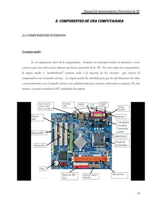 Manual de mantenimiento Preventivo de PC 
10 
2. COMPONENTES DE UNA COMPUTADORA 
2.1 COMPONENTES INTERNOS 
La tarjeta madre : 
Es el componente clave de la computadora. Contiene un microprocesador, la memoria y otros 
circuitos que son críticos para obtener una buena operación de la PC. En otros tipos de computadoras, 
la tarjeta madre ó “motherboard” contiene toda o la mayoría de los circuitos que conecta la 
computadora con el mundo exterior, La tarjeta madre fue diseñada para que las sub-funciones de vídeo 
e interconexiones con el mundo exterior sean administradas por circuitos adicionales en tarjetas. De esta 
manera, se puede actualizar la PC cambiando las tarjetas. 
 