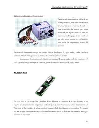 Manual de mantenimiento Preventivo de PC 
11 
La fuente de alimentación (fuente poder): 
La fuente de alimentación se cubre de un 
blindaje metálico para evitar interferencia 
de frecuencia con el sistema de video y 
para protección del usuario que tenga 
necesidad por alguna razón de abrir su 
computadora. Se equipa de un ventilador 
que sirve como sistema de enfriamiento 
para todos los componentes dentro del 
gabinete. 
La fuente de alimentación entrega dos voltajes básicos, 5 volts para la tarjeta madre y todos los demás 
circuitos, 12 volts para operar los motores de las unidades y 0 volts (tierra). 
Generalmente los conectores de la fuente son standard, la tarjeta madre recibe los conectores p8 
y p9, cuyos hilos negros siempre se conectan juntos al centro del conector de la tarjeta madre. 
Memoria RAM 
Por otro lado, la Memoria Ram (Random Access Memory o Memoria de Acceso aleatorio) es un 
espacio de almacenamiento temporáneo utilizado por el microprocesador y otros componentes. A 
Diferencia de las Unidades de almacenamiento, ésta es volátil, Significa que su contenido se borra cada 
vez que se apaga o reiniciar la computadora; también es más rápida, es decir que el acceso a los datos que 
mantiene es muy veloz. 
 