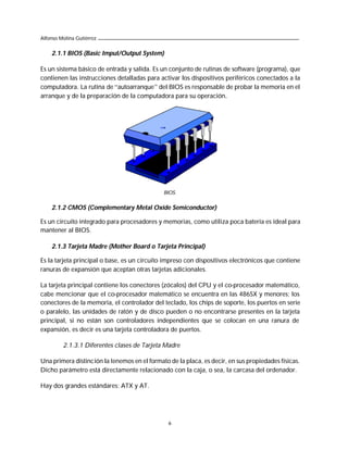 Alfonso Molina Gutiérrez


    2.1.1 BIOS (Basic Imput/Output System)

Es un sistema básico de entrada y salida. Es un conjunto de rutinas de software (programa), que
contienen las instrucciones detalladas para activar los dispositivos periféricos conectados a la
computadora. La rutina de “autoarranque” del BIOS es responsable de probar la memoria en el
arranque y de la preparación de la computadora para su operación.




                                              BIOS.


    2.1.2 CMOS (Complementary Metal Oxide Semiconductor)

Es un circuito integrado para procesadores y memorias, como utiliza poca batería es ideal para
mantener al BIOS.

    2.1.3 Tarjeta Madre (Mother Board o Tarjeta Principal)

Es la tarjeta principal o base, es un circuito impreso con dispositivos electrónicos que contiene
ranuras de expansión que aceptan otras tarjetas adicionales.

La tarjeta principal contiene los conectores (zócalos) del CPU y el co-procesador matemático,
cabe mencionar que el co-procesador matemático se encuentra en las 486SX y menores; los
conectores de la memoria, el controlador del teclado, los chips de soporte, los puertos en serie
o paralelo, las unidades de ratón y de disco pueden o no encontrarse presentes en la tarjeta
principal, si no están son controladores independientes que se colocan en una ranura de
expansión, es decir es una tarjeta controladora de puertos.

         2.1.3.1 Diferentes clases de Tarjeta Madre

Una primera distinción la tenemos en el formato de la placa, es decir, en sus propiedades físicas.
Dicho parámetro está directamente relacionado con la caja, o sea, la carcasa del ordenador.

Hay dos grandes estándares: ATX y AT.




                                                6
 