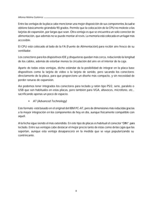 Alfonso Molina Gutiérrez

Entre las ventajas de la placa cabe mencionar una mejor disposición de sus componentes, la cual se
obtiene básicamente girándola 90 grados. Permite que la colocación de la CPU no moleste a las
tarjetas de expansión, por largas que sean. Otra ventaja es que se encuentra un solo conector de
alimentación, que además no se puede montar al revés. La memoria está colocada en un lugar más
accesible.

El CPU está colocado al lado de la FA (Fuente de Alimentación) para recibir aire fresco de su
ventilador.

Los conectores para los dispositivos IDE y disqueteras quedan más cerca, reduciendo la longitud
de los cables, además de estorbar menos la circulación del aire en el interior de la caja.

Aparte de todas estas ventajas, dicho estándar da la posibilidad de integrar en la placa base
dispositivos como la tarjeta de video o la tarjeta de sonido, pero sacando los conectores
directamente de la placa, para que proporcione un diseño más compacto, y sin necesidad de
perder ranuras de expansión.

Así podemos tener integrados los conectores para teclado y ratón tipo PS/2, serie, paralelo o
USB que son habituales en estas placas, pero también para VGA, altavoces, micrófono, etc.,
sacrificando apenas un poco de espacio.

         •    AT (Advanced Technology)

Este formato está basado en el original del IBM PC-AT, pero de dimensiones más reducidas gracias
a la mayor integración en los componentes de hoy en día, aunque físicamente compatible con
aquél.

A la fecha sigue siendo el más extendido. En este tipo de placas es habitual el conector “DIN”. para
teclado. Entre sus ventajas cabe destacar el mejor precio tanto de éstas como de las cajas que las
soportan, aunque esta ventaja desaparecerá en la medida que se vaya popularizando su
contrincante.




                                                 8
 