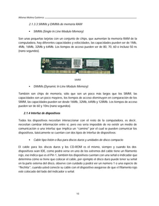 Alfonso Molina Gutiérrez

         2.1.3.3 SIMMs y DIMMs de memoria RAM

         •    SIMMs (Single In Line Module Memory)

Son unas pequeñas tarjetas con un conjunto de chips, que aumentan la memoria RAM de la
computadora, hay diferentes capacidades y velocidades, las capacidades pueden ser de 1Mb,
4Mb, 16Mb, 32Mb y 64Mb. Los tiempos de acceso pueden ser de 80, 70, 60 o incluso 50 ns
(nano segundos).




                                              SIMM.

         •    DIMMs (Dynamic In Line Module Memory)

También son chips de memoria, sólo que son un poco más largos que los SIMM, las
capacidades son un poco mayores, los tiempos de acceso disminuyen en comparación de los
SIMM, las capacidades pueden ser desde 16Mb, 32Mb, 64Mb y 128Mb. Los tiempos de acceso
pueden ser de 60 y 10ns (nano segundos).

    2.1.4 Interfaz de dispositivos

Todos los dispositivos necesitan interaccionar con el resto de la computadora, es decir,
necesitan cambiar información entre sí, pero eso sería imposible de no existir un medio de
comunicación o una interfaz que implica un “camino” por el cual se pueden comunicar los
dispositivos, básicamente se cuentan con dos tipos de interfaz de dispositivos:

         •    Cable tipo listón o Bus para discos duros y unidades de disco compacto

El cable para los discos duros y los CD-ROM es el mismo, siempre y cuando los dos
dispositivos sean IDE, como podrá verse en uno de los extremos del cable tiene un filamento
rojo, eso indica que es el Pin 1, también los dispositivos cuentan con una señal o indicador que
determina cómo se tiene que colocar el cable, por ejemplo el disco duro puede tener su señal
en la parte externa del disco, observe con cuidado y podrá ver un número 1 o una especie de
“flechita”, cuando usted conecte su cable con el dispositivo asegúrese de que e l filamento rojo
esté colocado del lado del indicador o señal.




                                               10
 