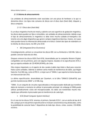 Alfonso Molina Gutiérrez


    2.1.5 Sistema de almacenamiento

Las unidades de almacenamiento están asociadas con una pieza de hardware a la que se
denomina disco. Los tipos más comunes de discos son el disco duro (hard disk), disquete y
disco compacto.

         2.1.5.1 Disco duro (hard disk)

Es un disco magnético hecho de metal y cubierto con una superficie de grabación magnética,
los discos duros pueden ser fijos o removibles, son unidades de almacenamiento; debido a que
el tipo de almacenamiento es magnético se debe tener mucho cuidado al manejarlo o de
tenerlo cerca de algún dispositivo que genere campos magnéticos (bocinas, imanes, etc.) pues
éstos pueden borrar la información almacenada en el disco. Existen dos tipos de estándares en
la interfaz de discos duros, los IDE y los SCSI.

         •    IDE (Integrated Drive Electronics)

Cronológicamente, primero se encuentran los discos IDE con su limitación a 528 Mb. Sólo es
posible conectar hasta dos de ellos.

Después vinieron los discos EIDE (Fast ATA), desarrollados por la compañía Western Digital,
compatibles con los primeros, pero con algunas mejoras, basadas en la especificación ATA-2,
que ya soporta unidades de CD-ROM (ATAPI) y de cinta.

Otra mejora importante es el soporte de dos canales (cables tipo listón o Bus) para conectar
hasta cuatro unidades. Además se definen varios modos de transferencia de datos, que llegan
hasta los 16,6 Mb./seg. como el PIO-4, o mejor aun el *DMA-2, que soporta la misma tasa pero
sin intervención del CPU.

La última especificación, desarrollada por Quantum, es la Ultra *DMA/33 (UltraATA), que
permite transferencias DMA* a 33 Mb./seg.

*DMA.- Es un conjunto de circuitos especializados o microprocesador dedicado que transfiere
datos de memoria a memoria sin utilizar el procesador principal, sin embargo el DMA puede
utilizar periódicamente ciclos del microprocesador, los datos son transferidos mucho más
rápido que utilizando el procesador para la transferencia de cada byte.

         •    SCSI (Small Computer System Interface)

En el caso de los discos SCSI, tenemos el primero, llamado SCSI-1, con un ancho de bus de 8
bits, aunque ya en esta primera especificación se incluían características muy destacadas, como
la posibilidad de conectar hasta 7 dispositivos de todo tipo: discos, cintas, escáner, CD-ROM,
etcétera.



                                                   12
 