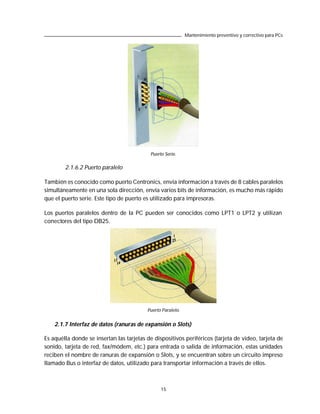 Mantenimiento preventivo y correctivo para PCs




                                            Puerto Serie.

        2.1.6.2 Puerto paralelo

También es conocido como puerto Centronics, envía información a través de 8 cables paralelos
simultáneamente en una sola dirección, envía varios bits de información, es mucho más rápido
que el puerto serie. Este tipo de puerto es utilizado para impresoras.

Los puertos paralelos dentro de la PC pueden ser conocidos como LPT1 o LPT2 y utilizan
conectores del tipo DB25.




                                          Puerto Paralelo.


    2.1.7 Interfaz de datos (ranuras de expansión o Slots)

Es aquélla donde se insertan las tarjetas de dispositivos periféricos (tarjeta de video, tarjeta de
sonido, tarjeta de red, fax/módem, etc.) para entrada o salida de información, estas unidades
reciben el nombre de ranuras de expansión o Slots, y se encuentran sobre un circuito impreso
llamado Bus o interfaz de datos, utilizado para transportar información a través de ellos.



                                                 15
 