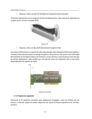 Alfonso Molina Gutiérrez

         •    Ranuras o Slots con Bus PCI (Peripheral Component Interconection)

Transmite información con un rango de 32 bits simultáneamente, estas ranuras de expansión no
aceptan de 8 o 16 bits ni tarjetas MCA.




                                            Ranura PCI.

         •    Ranuras o Slos con Bus AGP (Accelerated Graphics Port)

Las ranuras AGP proveen un puerto de alta velocidad que sólo transporta información gráfica e
incorpora otras funciones para el manejo de gráficas 3D y texturas. Este puerto está conectado
directamente al microprocesador y la memoria a través del bus a una frecuencia más alta que
los demás dispositivos, cabe señalar que este tipo de ranura de expansión sólo se encuentra
disponible para las tarjetas de video.




                                        Tarjeta de video AGP.


    2.1.8 Tarjetas de expansión

Dentro de la PC podemos encontrar otros dispositivos instalados, como un módem (ya sea
interno o externo), tarjeta de sonido, tarjeta de red, tarjeta SCSI para dispositivos de este tipo,
etcétera.



                                                 18
 