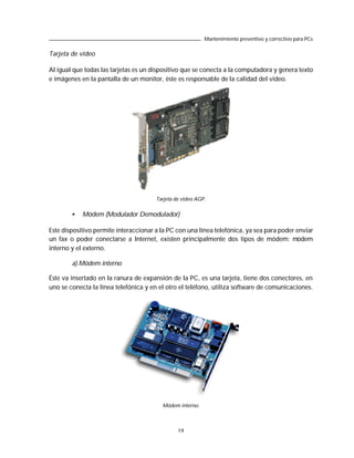 Mantenimiento preventivo y correctivo para PCs

Tarjeta de video

Al igual que todas las tarjetas es un dispositivo que se conecta a la computadora y genera texto
e imágenes en la pantalla de un monitor, éste es responsable de la calidad del video.




                                       Tarjeta de video AGP.


        •   Módem (Modulador Demodulador)

Este dispositivo permite interaccionar a la PC con una línea telefónica, ya sea para poder enviar
un fax o poder conectarse a Internet, existen principalmente dos tipos de módem: módem
interno y el externo.

        a) Módem interno

Éste va insertado en la ranura de expansión de la PC, es una tarjeta, tiene dos conectores, en
uno se conecta la línea telefónica y en el otro el teléfono, utiliza software de comunicaciones.




                                         Módem interno.



                                                19
 