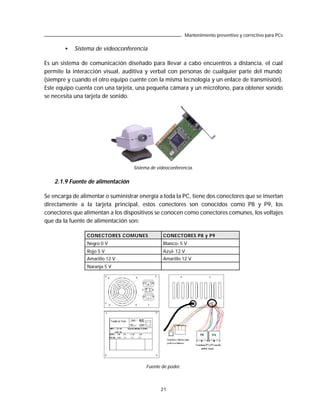 Mantenimiento preventivo y correctivo para PCs

        •   Sistema de videoconferencia

Es un sistema de comunicación diseñado para llevar a cabo encuentros a distancia, el cual
permite la interacción visual, auditiva y verbal con personas de cualquier parte del mundo
(siempre y cuando el otro equipo cuente con la misma tecnología y un enlace de transmisión).
Este equipo cuenta con una tarjeta, una pequeña cámara y un micrófono, para obtener sonido
se necesita una tarjeta de sonido.




                                   Sistema de videoconferencia.


    2.1.9 Fuente de alimentación

Se encarga de alimentar o suministrar energía a toda la PC, tiene dos conectores que se insertan
directamente a la tarjeta principal, estos conectores son conocidos como P8 y P9, los
conectores que alimentan a los dispositivos se conocen como conectores comunes, los voltajes
que da la fuente de alimentación son:

                 CONECTORES COMUNES             CONECTORES P8 y P9
                 Negro 0 V                      Blanco- 5 V
                 Rojo 5 V                       Azul- 12 V
                 Amarillo 12 V                  Amarillo 12 V
                 Naranja 5 V




                                         Fuente de poder.



                                               21
 