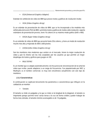 Mantenimiento preventivo y correctivo para PCs

        •   EGA (Enhanced Graphics Adapter)

Estándar de exhibición de video de IBM que provee textos y gráficos de resolución media

        •   VGA (Video Graphics Array)

Es un estándar de presentación de video de IBM, que se ha incorporado a los modelos más
sofisticados de la serie PS/2 de IBM, suministra textos y gráficos de media a alta resolución, soporta
estándares de presentación previos, tiene 16 colores en su máximo modo gráfico (640 x 480).

        •   SVGA (Super Video Graphics Array)

Es un estándar de video de IBM que presenta hasta 256 colores, y tiene un modo de resolución
mucho más alta y mejorada de 800 x 600 pixeles.

        •   UVGA (Ultra Video Graphics Array)

Son los monitores más modernos que existen en el mercado, tienen la mejor resolución de
video y por lo mismo son los más aceptados por los usuarios ya que permite un mejor
despliegue de textos y gráficos para juegos en 3D.

        •   MULTISYNC

Es un monitor que se adapta automáticamente a la frecuencia de sincronización de la señal de
video que recibe, puede adaptarse a un rango de frecuencias. Fue popularizado por NEC y
Multisync es el nombre comercial, es muy raro encontrarse actualmente con este tipo de
monitores.

    2.2.2 Características

A continuación se explicará brevemente los parámetros o características que influyen en la
calidad de un monitor:

        •   Tamaño

El tamaño se mide en pulgadas y lo que se mide es la longitud de la diagonal, el tamaño es
importante porque permite tener varias tareas a la vez de forma visible y poder trabajar de
forma más cómoda, el tamaño mínimo aconsejable es de 14 pulgadas.




                                                 23
 
