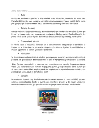 Alfonso Molina Gutiérrez

         •    Tubo
El tubo nos definirá si la pantalla es más o menos plana y cuadrada, el tamaño del punto (Dot
Pix) y también servirá para comparar entre diferentes marcas por si hay un posible daño, como
por ejemplo que se dañe el Flash Back, los controles de brillo y contraste, entre otros.

         •    Tamaño del punto
Esta característica depende del tubo y define el tamaño que tendrá cada uno de los puntos que
forman la imagen, entre más pequeño más preciso será. No hay que confundir el tamaño del
punto con el pixel, ya que el pixel depende de la resolución de la pantalla y puede variar.

         •    Frecuencia de refresco
Se refiere a que la frecuencia tiene que ser lo suficientemente alta para que el barrido de la
imagen no se distorsione, la frecuencia está proporcionalmente ligada a la estabilidad de la
imagen y por tanto al confort y descanso de la vista.

         •    Resolución
Se denomina como la cantidad de pixeles* que se pueden ubicar en un determinado modo de
pantalla, los *pixeles están distribuidos entre el total de horizontales y verticales de la pantalla.

*Pixel (picture element).- Es el elemento más pequeño en una pantalla de presentación de
video. Una pantalla se divide en miles de pequeños puntos, y un pixel es uno o más puntos que
se tratan como una unidad, un pixel puede ser un punto en una pantalla monocromática, tres
puntos (rojo, verde, azul) en pantallas de color.

         •    Conector
En ambientes domésticos y de oficina es común encontrarse con el conector DB15, pero en
entornos especializados donde se cuenta con monitores grandes y de mayor calidad se
necesitan conectores BNC, ya que ofrecen una mayor protección frente a interferencias.




                                         Monitor SuperVGA.




                                                 24
 