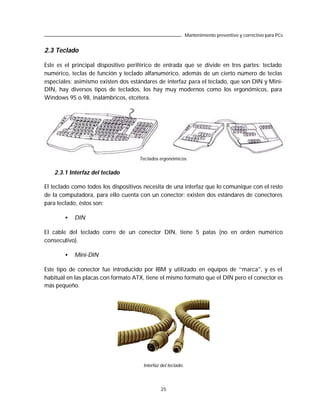 Mantenimiento preventivo y correctivo para PCs


2.3 Teclado

Este es el principal dispositivo periférico de entrada que se divide en tres partes: teclado
numérico, teclas de función y teclado alfanumérico, además de un cierto número de teclas
especiales; asimismo existen dos estándares de interfaz para el teclado, que son DIN y Mini-
DIN, hay diversos tipos de teclados, los hay muy modernos como los ergonómicos, para
Windows 95 o 98, inalámbricos, etcétera.




                                     Teclados ergonómicos.


   2.3.1 Interfaz del teclado

El teclado como todos los dispositivos necesita de una interfaz que lo comunique con el resto
de la computadora, para ello cuenta con un conector; existen dos estándares de conectores
para teclado, éstos son:

        •   DIN

El cable del teclado corre de un conector DIN, tiene 5 patas (no en orden numérico
consecutivo).

        •   Mini-DIN

Este tipo de conector fue introducido por IBM y utilizado en equipos de “marca”, y es el
habitual en las placas con formato ATX, tiene el mismo formato que el DIN pero el conector es
más pequeño.




                                      Interfaz del teclado.




                                               25
 