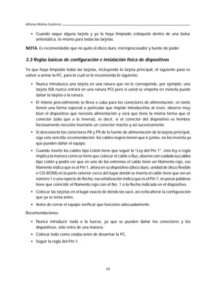 Alfonso Molina Gutiérrez


   • Cuando saque alguna tarjeta y ya la haya limpiado colóquela dentro de una bolsa
     antiestática, lo mismo para todas las tarjetas.

NOTA. Es recomendable que no quite el disco duro, microprocesador y fuente de poder.

3.3 Reglas básicas de configuración e instalación física de dispositivos

Ya que haya limpiado todas las tarjetas, incluyendo la tarjeta principal, el siguiente paso es
volver a armar la PC, para lo cual se le recomienda lo siguiente:

   • Nunca introduzca una tarjeta en una ranura que no le corresponde, por ejemplo; una
     tarjeta ISA nunca entrará en una ranura PCI pero si usted se empeña en meterla puede
     dañar la tarjeta o la ranura.
   • El mismo procedimiento se lleva a cabo para los conectores de alimentación, en tanto
     tienen una forma especial o particular que impide introducirlos al revés, observe muy
     bien el dispositivo que necesita alimentación y verá que tiene la misma forma que el
     conector (sólo que a la inversa), es decir, si el conector del dispositivo es hembra
     forzosamente necesita insertarle un conector macho y así sucesivamente.
   • Si desconectó los conectores P8 y P9 de la fuente de alimentación de la tarjeta principal,
     siga esta sencilla recomendación: los cables negros tienen que ir juntos, no los invierta ya
     que pueden dañar el equipo.
   • Cuando inserte los cables tipo Listón tiene que seguir la “Ley del Pin 1”, esta ley o regla
     implica la manera como se tiene que colocar el cable o Bus, observe con cuidado sus cables
     tipo Listón y podrá ver que en uno de los extremos el cable tiene un filamento rojo, ese
     filamento indica que es el Pin 1, ahora en su dispositivo (disco duro, unidad de disco flexible
     o CD-ROM) en la parte exterior cerca del lugar donde se inserta el cable tiene que ver un
     número 1 o una especie de flecha, esa señalización indica que es el Pin 1; en pocas palabras
     tiene que coincidir el filamento rojo con el No. 1 o la flecha indicada en el dispositivo.
   • Colocar las tarjetas en el lugar exacto de donde las sacó, así evita alterar la configuración
     que ya se tenía antes.
   • Antes de cerrar el equipo verificar que funcione adecuadamente.

Recomendaciones:

   • Nunca introducir nada a la fuerza, ya que se pueden dañar los conectores y los
     dispositivos, sólo entra de una manera.
   • Colocar todo como estaba antes de desarmar la PC.
   • Seguir la regla del Pin 1.




                                                28
 